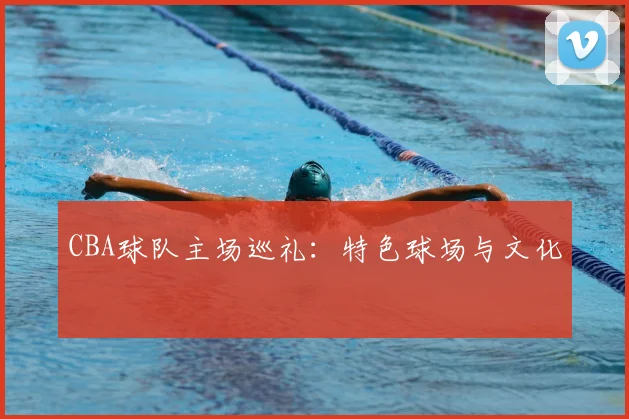 CBA球队主场巡礼:特色球场与文化