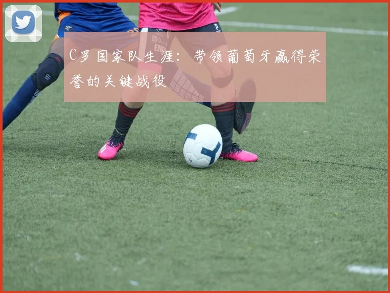 C罗国家队生涯:带领葡萄牙赢得荣誉的关键战役