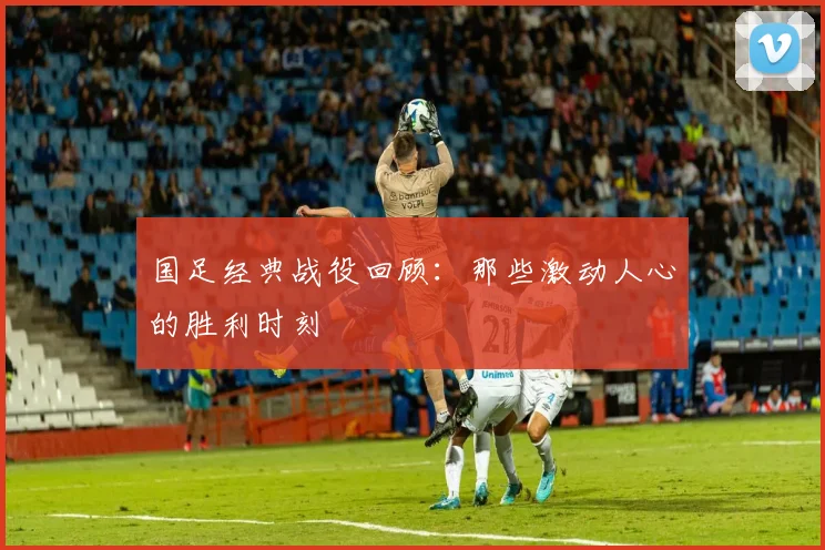 国足经典战役回顾:那些激动人心的胜利时刻
