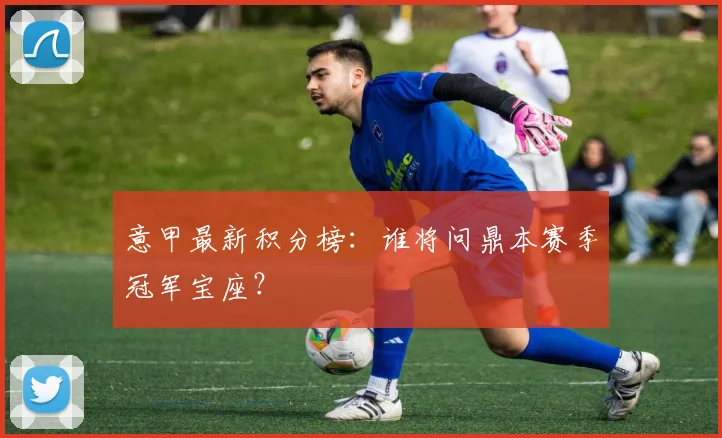 意甲最新积分榜:谁将问鼎本赛季冠军宝座?