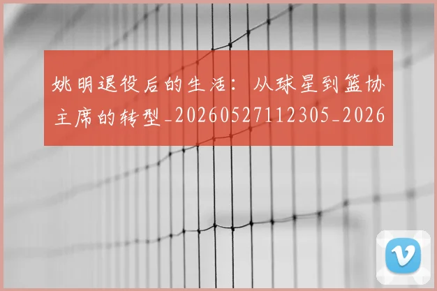 姚明退役后的生活：从球星到篮协主席的转型_20260527112305_20260609133010