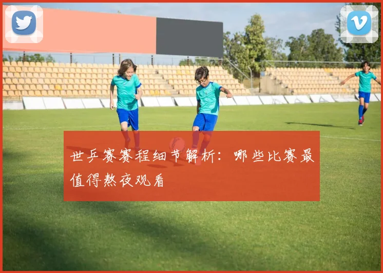 世乒赛赛程细节解析：哪些比赛最值得熬夜观看