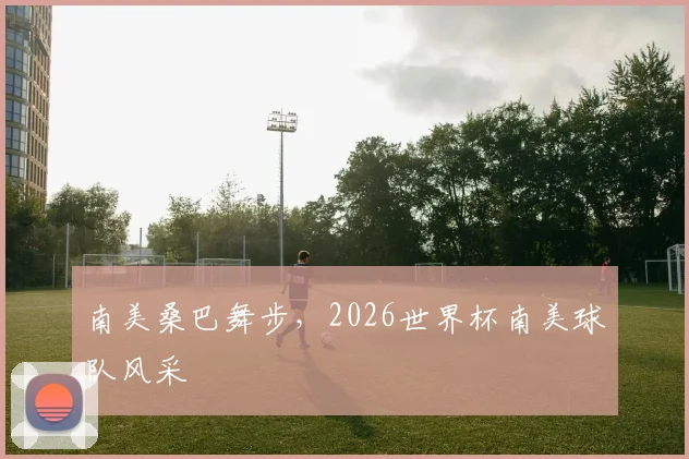 南美桑巴舞步，2026世界杯南美球队风采
