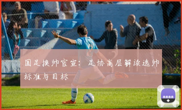 国足换帅官宣：足协高层解读选帅标准与目标