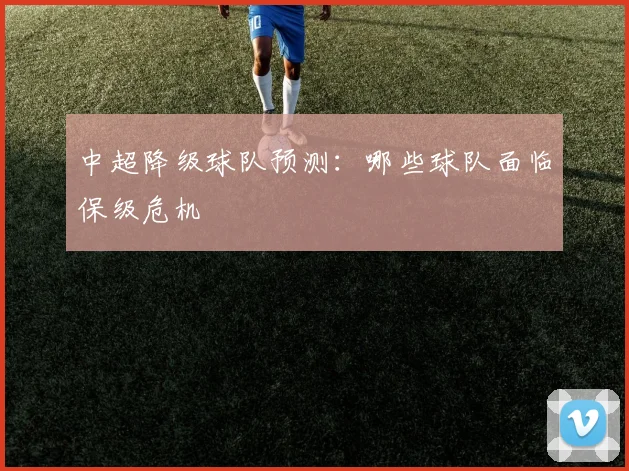 中超降级球队预测：哪些球队面临保级危机