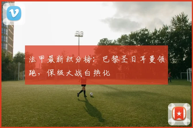 法甲最新积分榜：巴黎圣日耳曼领跑，保级大战白热化