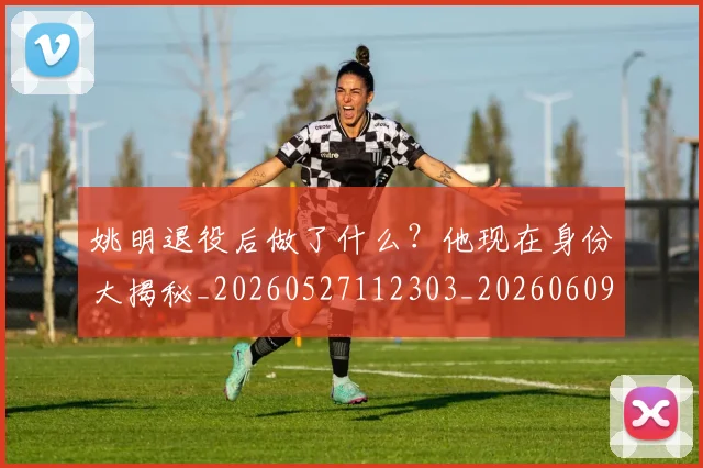姚明退役后做了什么？他现在身份大揭秘_20260527112303_20260609133008