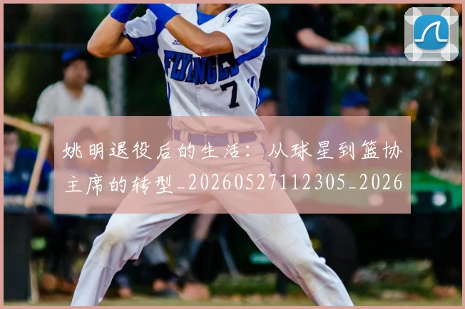 姚明退役后的生活：从球星到篮协主席的转型_20260527112305_20260609133010