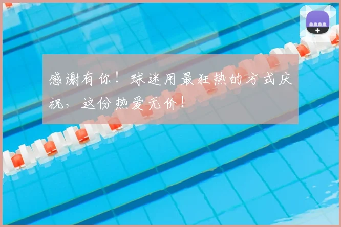 感谢有你！球迷用最狂热的方式庆祝，这份热爱无价！