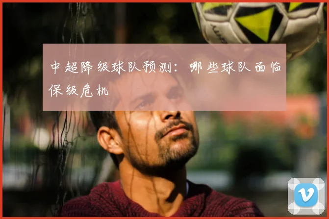中超降级球队预测：哪些球队面临保级危机