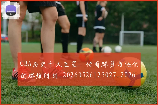 CBA历史十大巨星：传奇球员与他们的辉煌时刻_20260526125027_20260606165150