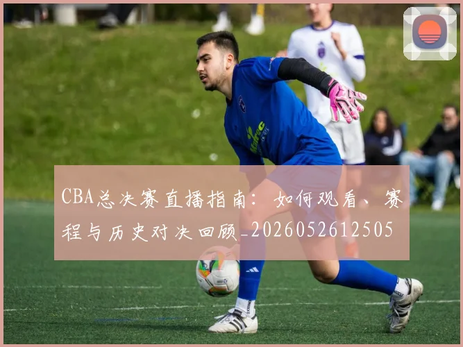CBA总决赛直播指南：如何观看、赛程与历史对决回顾_20260526125050