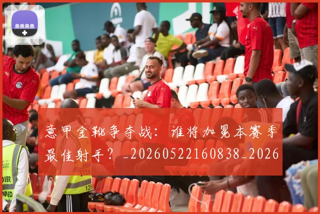 意甲金靴争夺战：谁将加冕本赛季最佳射手？_20260522160838_20260609195856